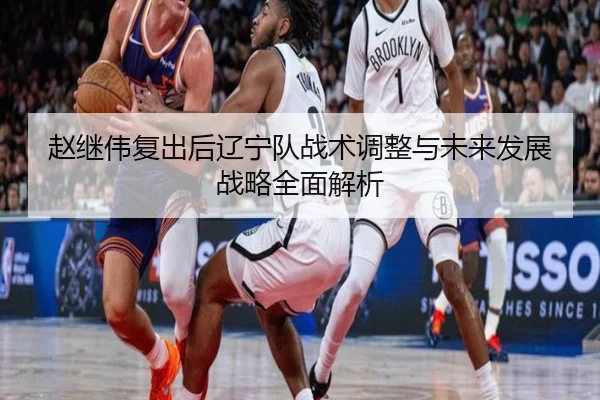 赵继伟复出后辽宁队战术调整与未来发展战略全面解析