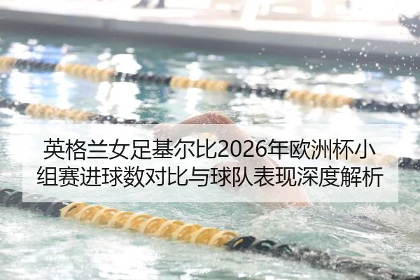 英格兰女足基尔比2026年欧洲杯小组赛进球数对比与球队表现深度解析